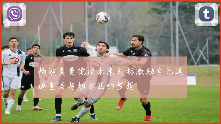 扬迪奥曼德谈未来目标激励自己追逐皇马与切尔西的梦想