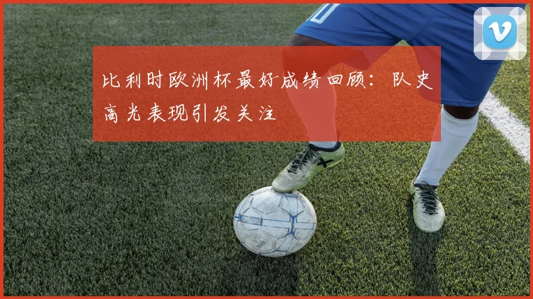 比利时欧洲杯最好成绩回顾：队史高光表现引发关注