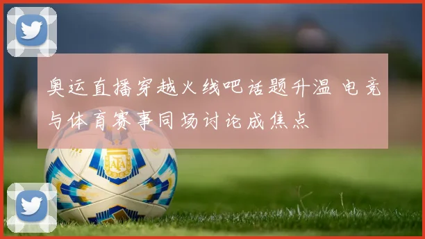 奥运直播穿越火线吧话题升温 电竞与体育赛事同场讨论成焦点