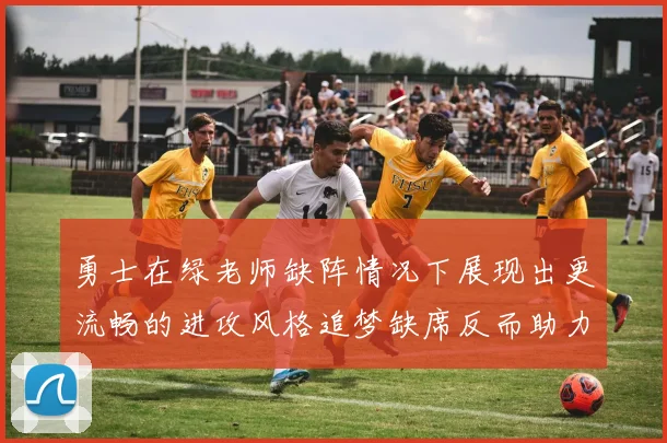 勇士在绿老师缺阵情况下展现出更流畅的进攻风格追梦缺席反而助力球队表现提升