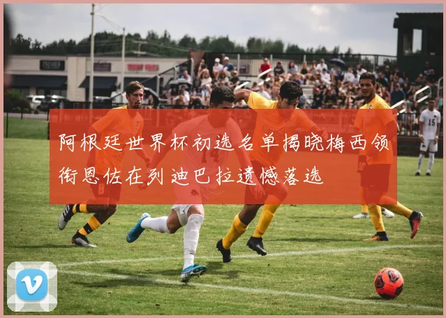 阿根廷世界杯初选名单揭晓梅西领衔恩佐在列迪巴拉遗憾落选